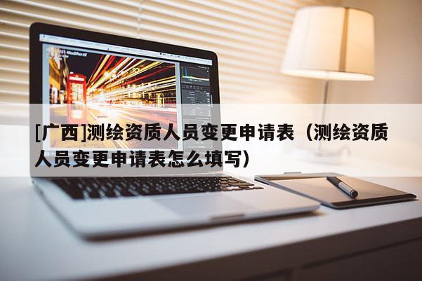 [廣西]測繪資質(zhì)人員變更申請表（測繪資質(zhì)人員變更申請表怎么填寫）