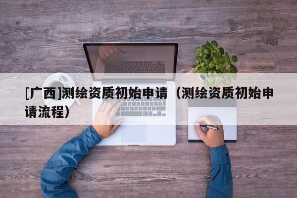 [廣西]測(cè)繪資質(zhì)初始申請(qǐng)（測(cè)繪資質(zhì)初始申請(qǐng)流程）