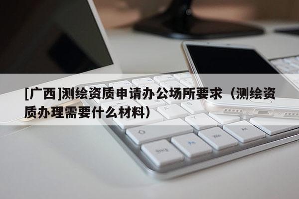 [廣西]測繪資質(zhì)申請辦公場所要求（測繪資質(zhì)辦理需要什么材料）