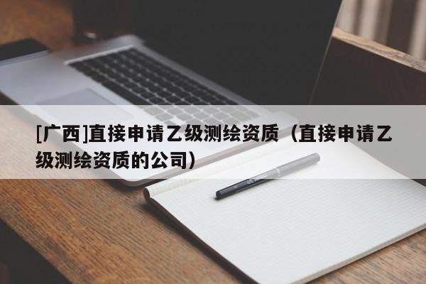 [廣西]直接申請乙級測繪資質(zhì)（直接申請乙級測繪資質(zhì)的公司）