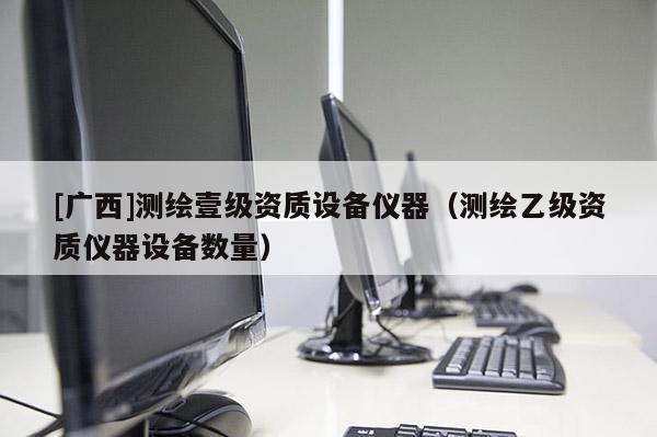 [廣西]測繪壹級資質(zhì)設(shè)備儀器（測繪乙級資質(zhì)儀器設(shè)備數(shù)量）