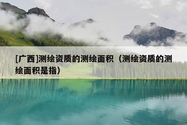 [廣西]測(cè)繪資質(zhì)的測(cè)繪面積（測(cè)繪資質(zhì)的測(cè)繪面積是指）