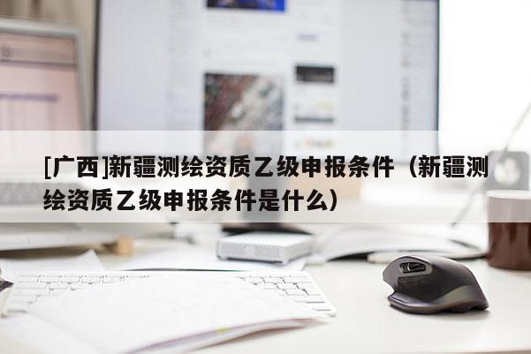 [廣西]新疆測(cè)繪資質(zhì)乙級(jí)申報(bào)條件（新疆測(cè)繪資質(zhì)乙級(jí)申報(bào)條件是什么）