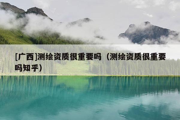 [廣西]測繪資質(zhì)很重要嗎（測繪資質(zhì)很重要嗎知乎）