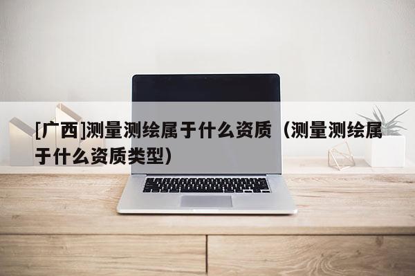 [廣西]測量測繪屬于什么資質(zhì)（測量測繪屬于什么資質(zhì)類型）