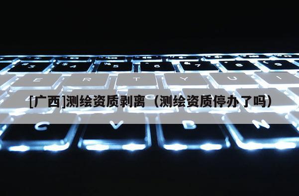 [廣西]測繪資質(zhì)剝離（測繪資質(zhì)停辦了嗎）