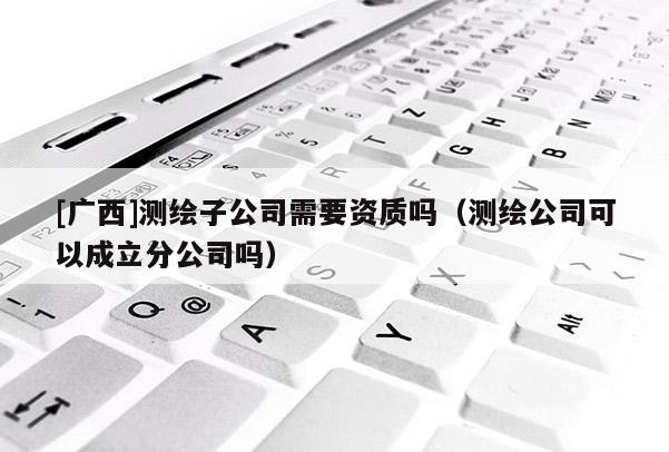 [廣西]測(cè)繪子公司需要資質(zhì)嗎（測(cè)繪公司可以成立分公司嗎）