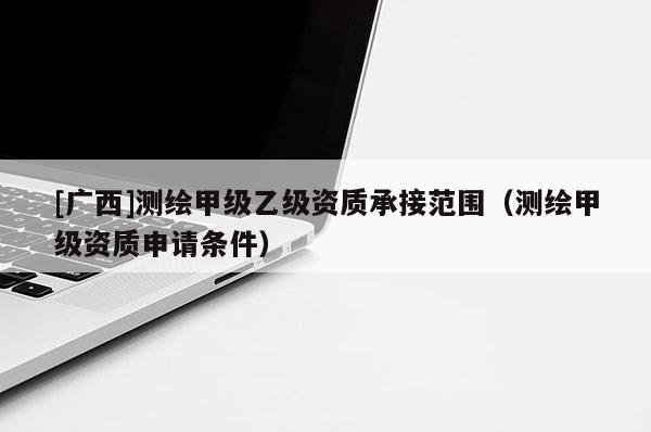 [廣西]測繪甲級乙級資質(zhì)承接范圍（測繪甲級資質(zhì)申請條件）