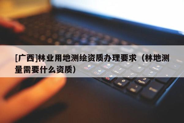 [廣西]林業(yè)用地測繪資質(zhì)辦理要求（林地測量需要什么資質(zhì)）