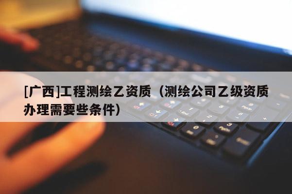 [廣西]工程測繪乙資質（測繪公司乙級資質辦理需要些條件）