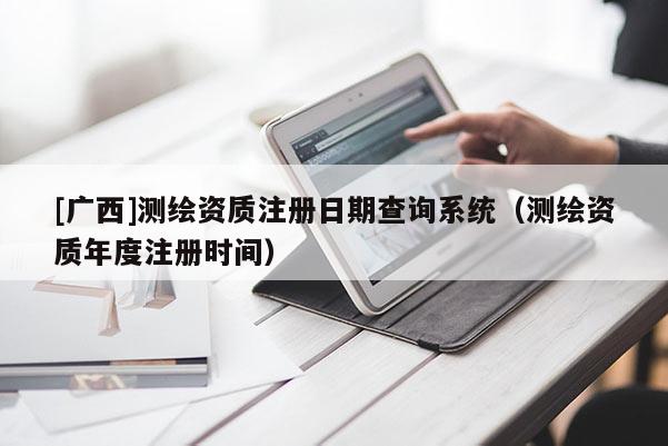 [廣西]測繪資質(zhì)注冊日期查詢系統(tǒng)（測繪資質(zhì)年度注冊時間）