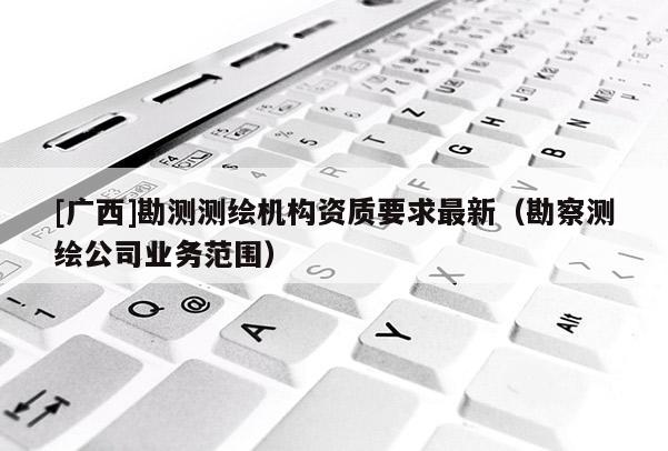 [廣西]勘測(cè)測(cè)繪機(jī)構(gòu)資質(zhì)要求最新（勘察測(cè)繪公司業(yè)務(wù)范圍）