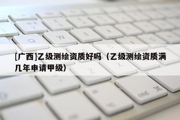 [廣西]乙級(jí)測(cè)繪資質(zhì)好嗎（乙級(jí)測(cè)繪資質(zhì)滿(mǎn)幾年申請(qǐng)甲級(jí)）