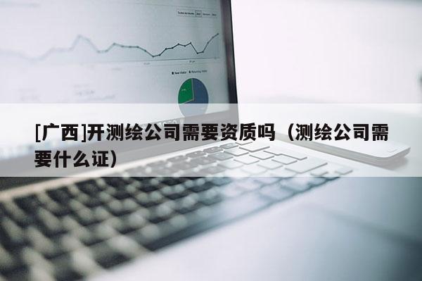 [廣西]開測繪公司需要資質(zhì)嗎（測繪公司需要什么證）