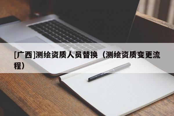 [廣西]測繪資質(zhì)人員替換（測繪資質(zhì)變更流程）
