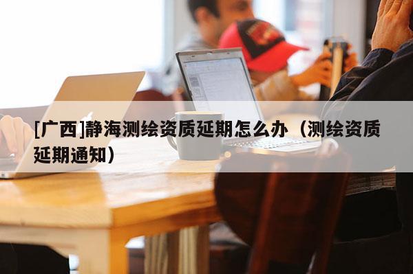 [廣西]靜海測繪資質(zhì)延期怎么辦（測繪資質(zhì)延期通知）
