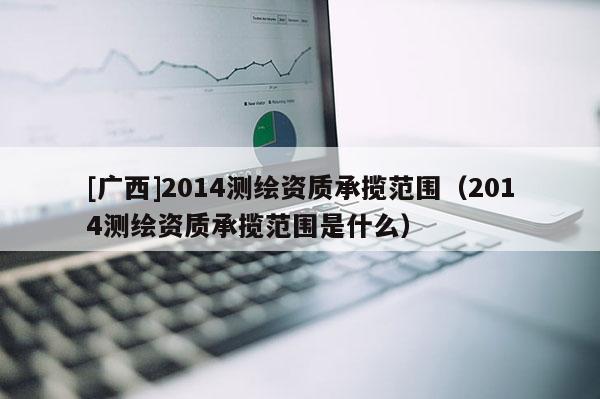 [廣西]2014測(cè)繪資質(zhì)承攬范圍（2014測(cè)繪資質(zhì)承攬范圍是什么）