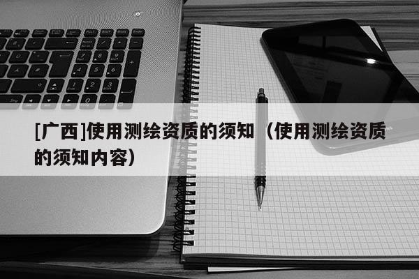 [廣西]使用測繪資質(zhì)的須知（使用測繪資質(zhì)的須知內(nèi)容）