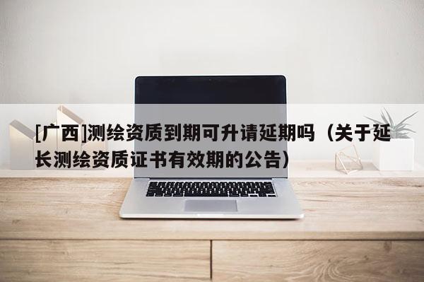 [廣西]測繪資質(zhì)到期可升請延期嗎（關(guān)于延長測繪資質(zhì)證書有效期的公告）