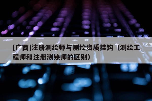 [廣西]注冊測繪師與測繪資質(zhì)掛鉤（測繪工程師和注冊測繪師的區(qū)別）