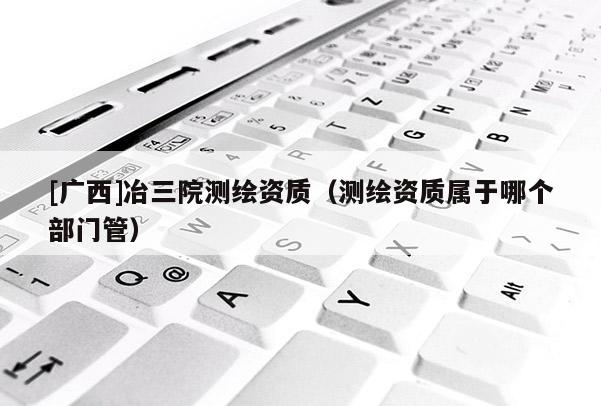 [廣西]冶三院測(cè)繪資質(zhì)（測(cè)繪資質(zhì)屬于哪個(gè)部門管）