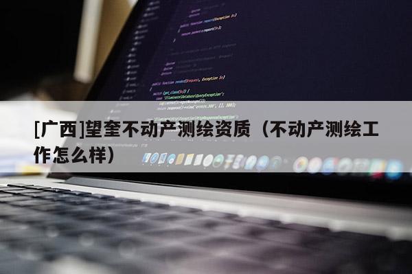 [廣西]望奎不動(dòng)產(chǎn)測繪資質(zhì)（不動(dòng)產(chǎn)測繪工作怎么樣）