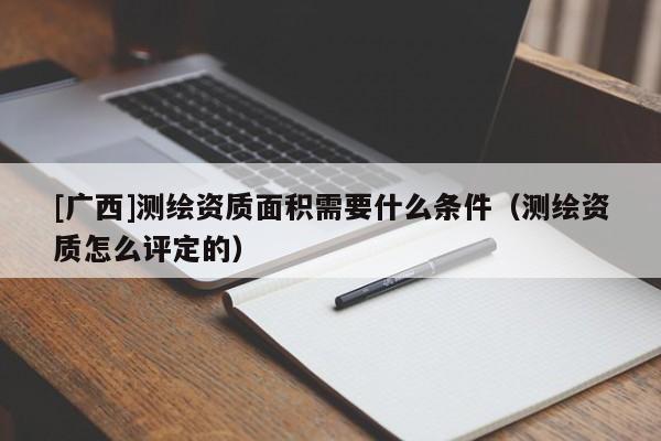 [廣西]測繪資質(zhì)面積需要什么條件（測繪資質(zhì)怎么評(píng)定的）