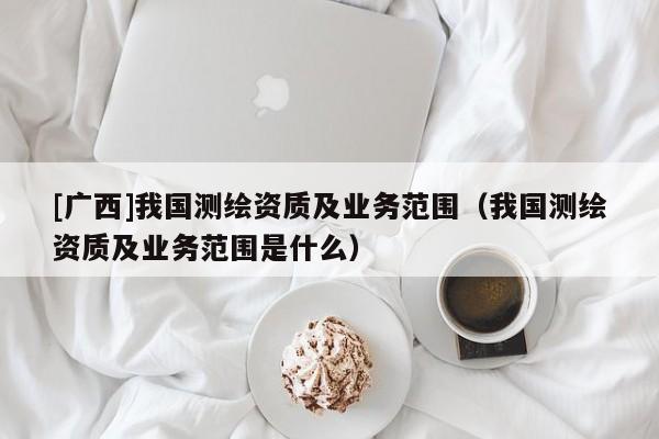 [廣西]我國測繪資質(zhì)及業(yè)務(wù)范圍（我國測繪資質(zhì)及業(yè)務(wù)范圍是什么）