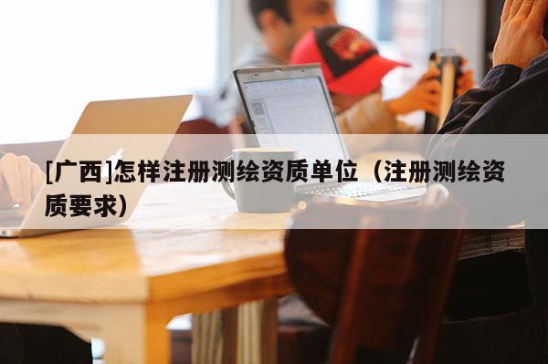 [廣西]怎樣注冊測繪資質(zhì)單位（注冊測繪資質(zhì)要求）