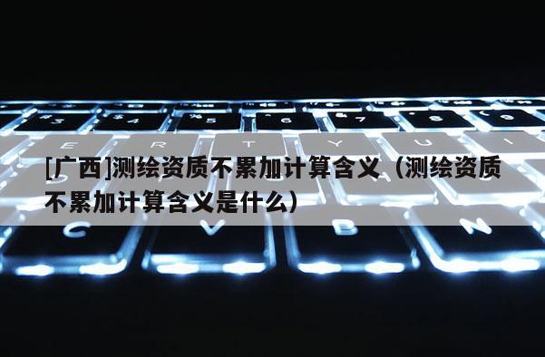 [廣西]測繪資質(zhì)不累加計算含義（測繪資質(zhì)不累加計算含義是什么）