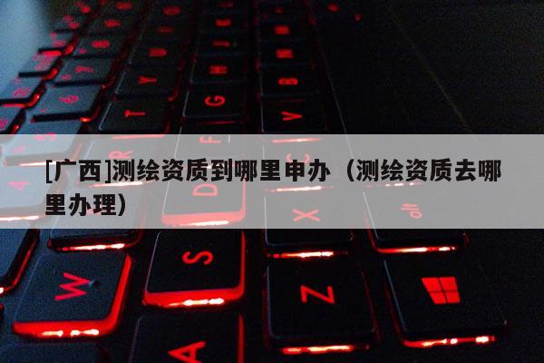 [廣西]測繪資質(zhì)到哪里申辦（測繪資質(zhì)去哪里辦理）