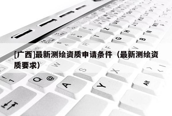 [廣西]最新測繪資質(zhì)申請條件（最新測繪資質(zhì)要求）