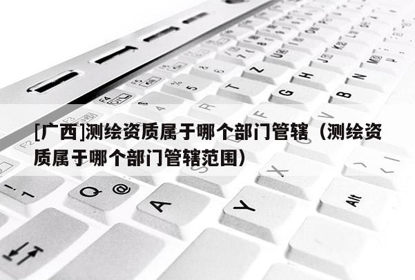 [廣西]測(cè)繪資質(zhì)屬于哪個(gè)部門(mén)管轄（測(cè)繪資質(zhì)屬于哪個(gè)部門(mén)管轄范圍）