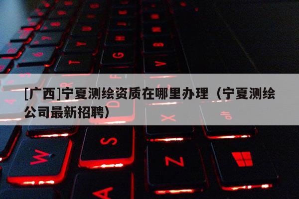 [廣西]寧夏測(cè)繪資質(zhì)在哪里辦理（寧夏測(cè)繪公司最新招聘）