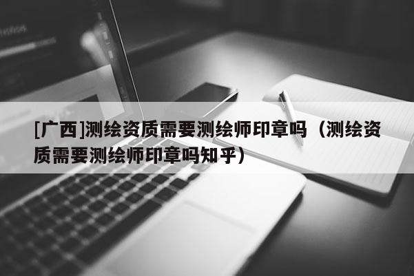 [廣西]測繪資質需要測繪師印章嗎（測繪資質需要測繪師印章嗎知乎）