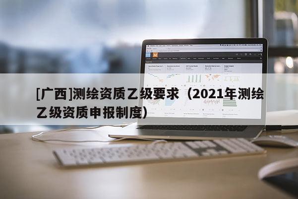 [廣西]測繪資質(zhì)乙級(jí)要求（2021年測繪乙級(jí)資質(zhì)申報(bào)制度）