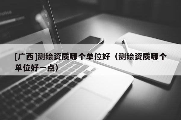 [廣西]測繪資質(zhì)哪個(gè)單位好（測繪資質(zhì)哪個(gè)單位好一點(diǎn)）