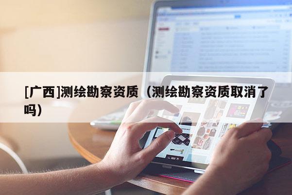 [廣西]測繪勘察資質(zhì)（測繪勘察資質(zhì)取消了嗎）