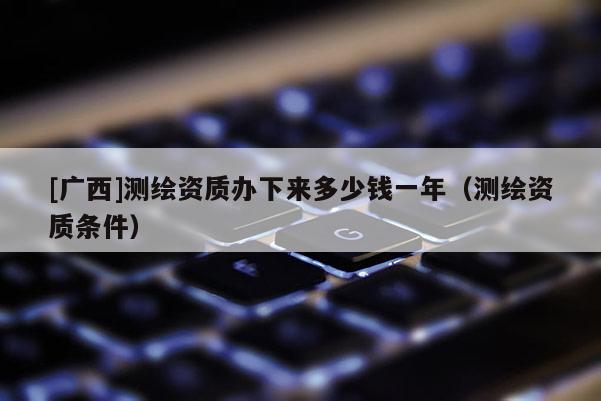 [廣西]測(cè)繪資質(zhì)辦下來多少錢一年（測(cè)繪資質(zhì)條件）