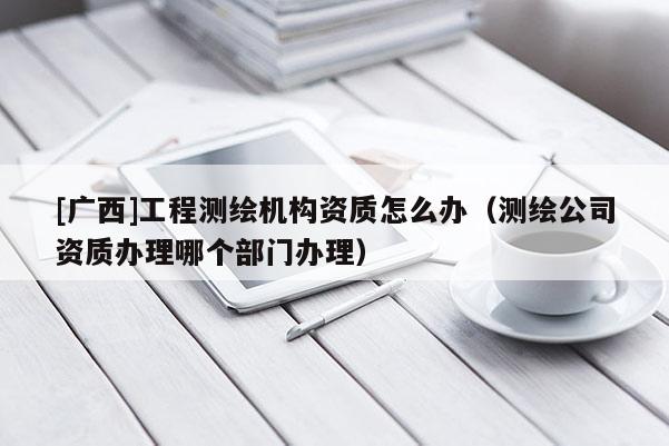 [廣西]工程測繪機(jī)構(gòu)資質(zhì)怎么辦（測繪公司資質(zhì)辦理哪個部門辦理）