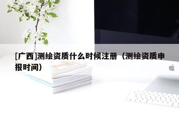 [廣西]測繪資質(zhì)什么時候注冊（測繪資質(zhì)申報(bào)時間）