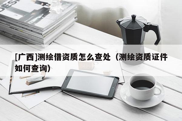 [廣西]測繪借資質(zhì)怎么查處（測繪資質(zhì)證件如何查詢）