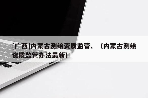 [廣西]內(nèi)蒙古測繪資質(zhì)監(jiān)管、（內(nèi)蒙古測繪資質(zhì)監(jiān)管辦法最新）