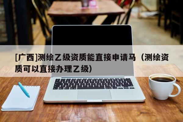 [廣西]測繪乙級資質(zhì)能直接申請馬（測繪資質(zhì)可以直接辦理乙級）