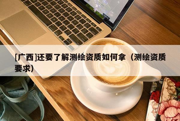 [廣西]還要了解測繪資質(zhì)如何拿（測繪資質(zhì)要求）