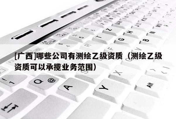 [廣西]哪些公司有測(cè)繪乙級(jí)資質(zhì)（測(cè)繪乙級(jí)資質(zhì)可以承攬業(yè)務(wù)范圍）