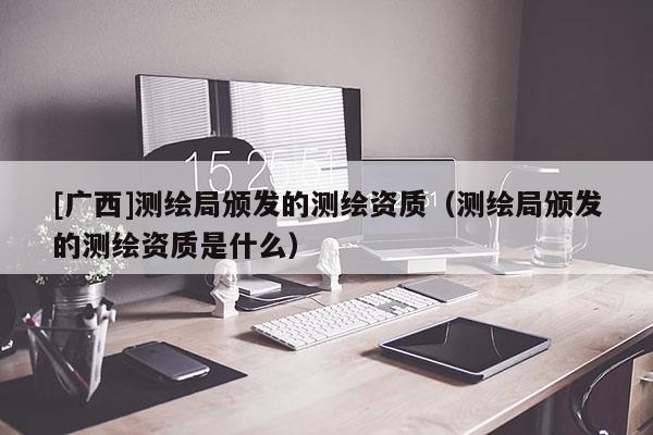 [廣西]測繪局頒發(fā)的測繪資質(zhì)（測繪局頒發(fā)的測繪資質(zhì)是什么）