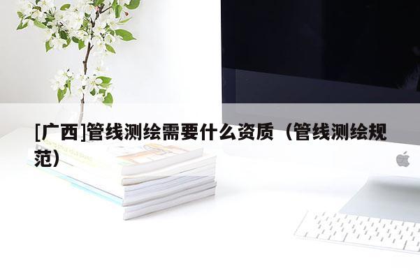 [廣西]管線測(cè)繪需要什么資質(zhì)（管線測(cè)繪規(guī)范）