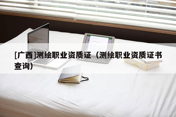 [廣西]測繪職業(yè)資質(zhì)證（測繪職業(yè)資質(zhì)證書查詢）