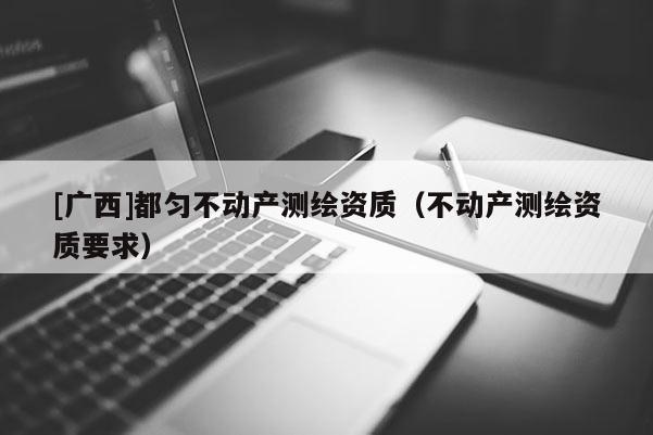 [廣西]都勻不動產(chǎn)測繪資質(zhì)（不動產(chǎn)測繪資質(zhì)要求）